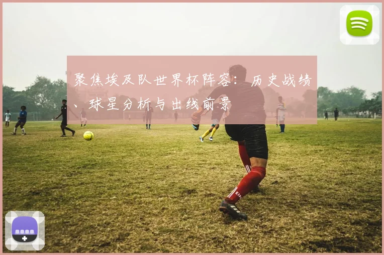 聚焦埃及队世界杯阵容：历史战绩、球星分析与出线前景