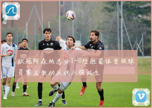 欧冠阿森纳总分1-0险胜葡体晋级球员赛后激动庆祝八强诞生