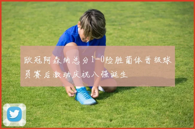欧冠阿森纳总分1-0险胜葡体晋级球员赛后激动庆祝八强诞生